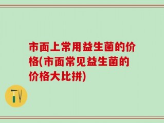 市面上常用益生菌的价格(市面常见益生菌的价格大比拼)