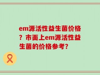 em源活性益生菌价格？市面上em源活性益生菌的价格参考？