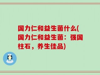 国力仁和益生菌什么(国力仁和益生菌：强国柱石，养生佳品)