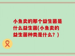 小鱼卖的那个益生菌是什么益生菌(小鱼卖的益生菌种类是什么？)