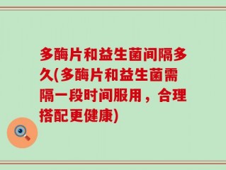 多酶片和益生菌间隔多久(多酶片和益生菌需隔一段时间服用，合理搭配更健康)