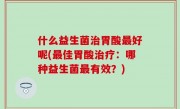 什么益生菌治胃酸最好呢(最佳胃酸治疗：哪种益生菌最有效？)