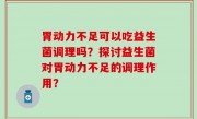 胃动力不足可以吃益生菌调理吗？探讨益生菌对胃动力不足的调理作用？