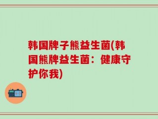 韩国牌子熊益生菌(韩国熊牌益生菌：健康守护你我)