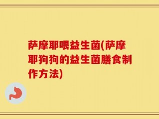 萨摩耶喂益生菌(萨摩耶狗狗的益生菌膳食制作方法)