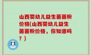 山西婴幼儿益生菌菌粉价格(山西婴幼儿益生菌菌粉价格，你知道吗？)