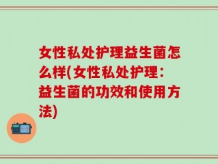 女性私处护理益生菌怎么样(女性私处护理：益生菌的功效和使用方法)