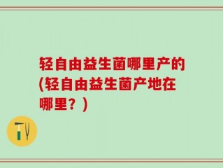 轻自由益生菌哪里产的(轻自由益生菌产地在哪里？)