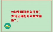 w益生菌瓶怎么打开(如何正确打开W益生菌瓶？)