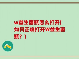 w益生菌瓶怎么打开(如何正确打开W益生菌瓶？)