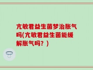 亢敏君益生菌梦治胀气吗(亢敏君益生菌能缓解胀气吗？)