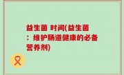 益生菌 时间(益生菌：维护肠道健康的必备营养剂)