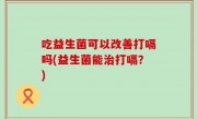 吃益生菌可以改善打嗝吗(益生菌能治打嗝？)