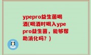 ypepro益生菌喝酒(喝酒时喝入ypepro益生菌，能够帮助消化吗？)