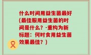 什么时间用益生菌最好(最佳服用益生菌的时间是什么？-重构为新标题：何时食用益生菌效果最佳？)