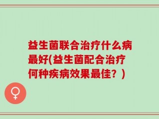 益生菌联合治疗什么病最好(益生菌配合治疗何种疾病效果最佳？)