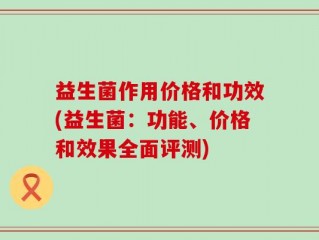 益生菌作用价格和功效(益生菌：功能、价格和效果全面评测)