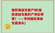 植懿源益生菌产地(植懿源益生菌的产地在哪里？——寻找植懿源益生菌源头)