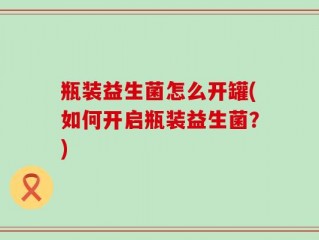 瓶装益生菌怎么开罐(如何开启瓶装益生菌？)