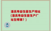 潘高寿益生菌生产地址(潘高寿益生菌生产厂址在哪里？)