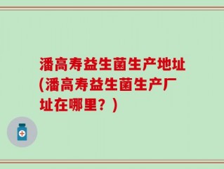 潘高寿益生菌生产地址(潘高寿益生菌生产厂址在哪里？)