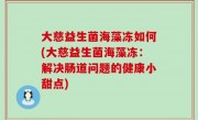 大慈益生菌海藻冻如何(大慈益生菌海藻冻：解决肠道问题的健康小甜点)