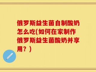 俄罗斯益生菌自制酸奶怎么吃(如何在家制作俄罗斯益生菌酸奶并享用？)