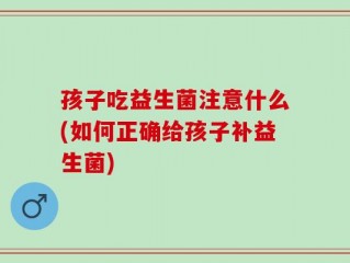 孩子吃益生菌注意什么(如何正确给孩子补益生菌)