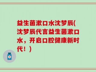 益生菌漱口水沈梦辰(沈梦辰代言益生菌漱口水，开启口腔健康新时代！)
