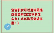 宝宝积食可以用伟灵格益生菌嘛(宝宝积食怎么办？试试伟灵格益生菌！)