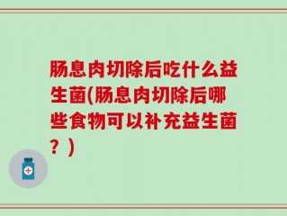 肠息肉切除后吃什么益生菌(肠息肉切除后哪些食物可以补充益生菌？)
