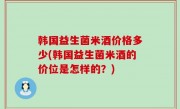 韩国益生菌米酒价格多少(韩国益生菌米酒的价位是怎样的？)