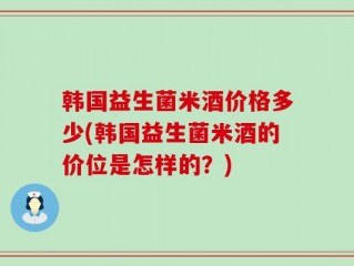 韩国益生菌米酒价格多少(韩国益生菌米酒的价位是怎样的？)