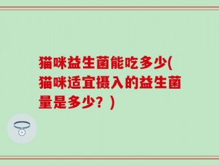 猫咪益生菌能吃多少(猫咪适宜摄入的益生菌量是多少？)