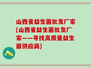 山西省益生菌批发厂家(山西省益生菌批发厂家——寻找高质量益生菌供应商)