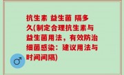 抗生素 益生菌 隔多久(制定合理抗生素与益生菌用法，有效防治细菌感染：建议用法与时间间隔)