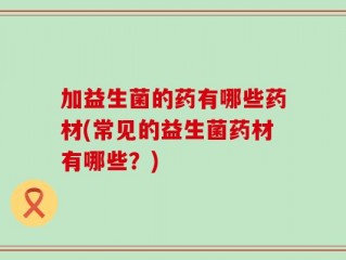 加益生菌的药有哪些药材(常见的益生菌药材有哪些？)