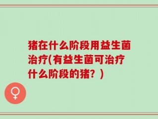 猪在什么阶段用益生菌治疗(有益生菌可治疗什么阶段的猪？)