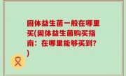 固体益生菌一般在哪里买(固体益生菌购买指南：在哪里能够买到？)