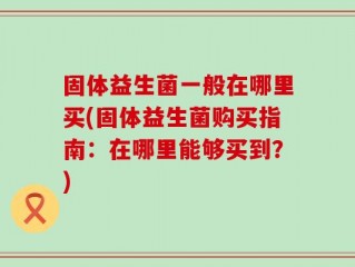 固体益生菌一般在哪里买(固体益生菌购买指南：在哪里能够买到？)