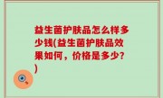 益生菌护肤品怎么样多少钱(益生菌护肤品效果如何，价格是多少？)