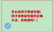 怎么给孩子用益生菌(孩子适用益生菌的正确方法，你知道吗？)
