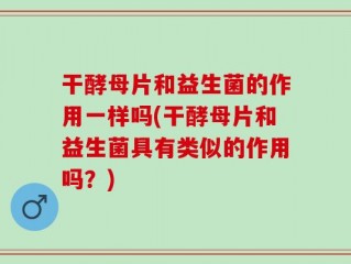 干酵母片和益生菌的作用一样吗(干酵母片和益生菌具有类似的作用吗？)