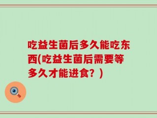 吃益生菌后多久能吃东西(吃益生菌后需要等多久才能进食？)