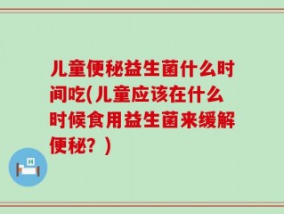 儿童便秘益生菌什么时间吃(儿童应该在什么时候食用益生菌来缓解便秘？)