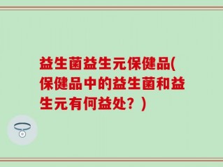 益生菌益生元保健品(保健品中的益生菌和益生元有何益处？)