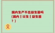 国内生产不出益生菌吗(国内難以生產益生菌？)