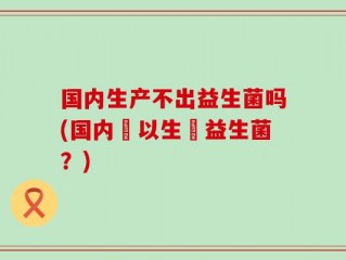 国内生产不出益生菌吗(国内難以生產益生菌？)
