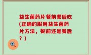 益生菌药片餐前餐后吃(正确的服用益生菌药片方法，餐前还是餐后？)