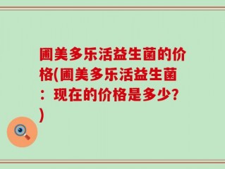 圃美多乐活益生菌的价格(圃美多乐活益生菌：现在的价格是多少？)
